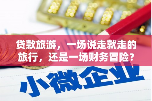 唐县贷款旅游，一场说走就走的旅行，还是一场财务冒险？