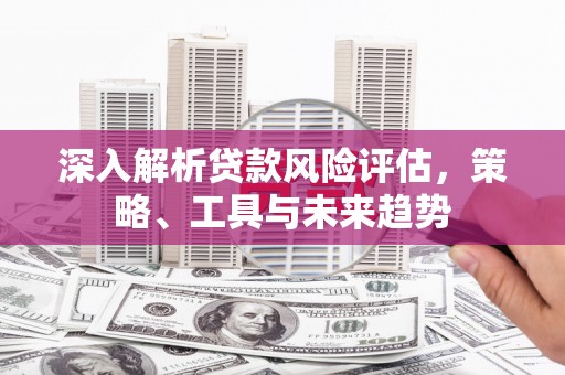 唐县深入解析贷款风险评估，策略、工具与未来趋势