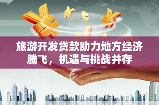 唐县旅游开发贷款助力地方经济腾飞，机遇与挑战并存