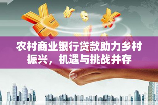 唐县农村商业银行贷款助力乡村振兴，机遇与挑战并存
