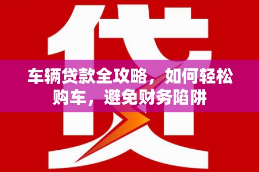 唐县车辆贷款全攻略，如何轻松购车，避免财务陷阱