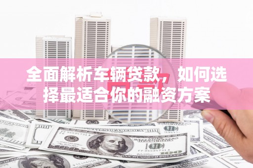 唐县全面解析车辆贷款，如何选择最适合你的融资方案