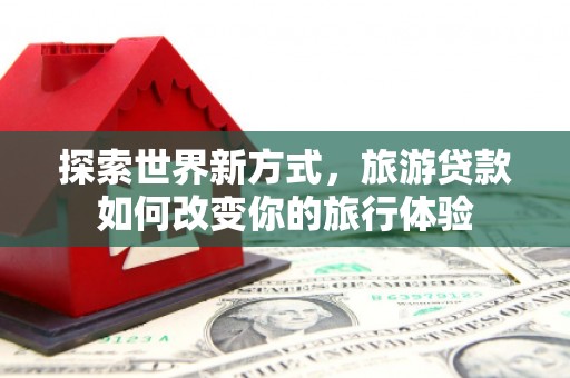 唐县探索世界新方式，旅游贷款如何改变你的旅行体验