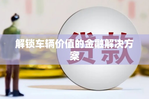 唐县解锁车辆价值的金融解决方案