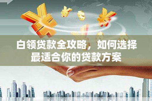 唐县白领贷款全攻略，如何选择最适合你的贷款方案